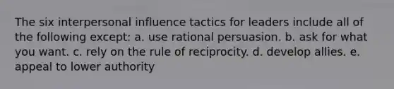 The six interpersonal influence tactics for leaders include all of the following except: a. use rational persuasion. b. ask for what you want. c. rely on the rule of reciprocity. d. develop allies. e. appeal to lower authority