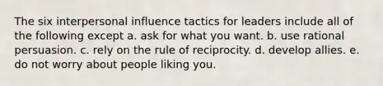 The six interpersonal influence tactics for leaders include all of the following except a. ask for what you want. b. use rational persuasion. c. rely on the rule of reciprocity. d. develop allies. e. do not worry about people liking you.