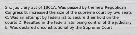 Six. Judiciary act of 1801A. Was passed by the new Republican Congress B. Increased the size of the supreme court by two seats C. Was an attempt by federalist to secure their hold on the courts D. Resulted in the federalists losing control of the judiciary E. Was declared unconstitutional by the Supreme Court