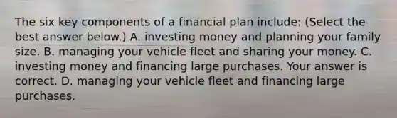 The six key components of a financial plan​ include: ​(Select the best answer​ below.) A. investing money and planning your family size. B. managing your vehicle fleet and sharing your money. C. investing money and financing large purchases. Your answer is correct. D. managing your vehicle fleet and financing large purchases.