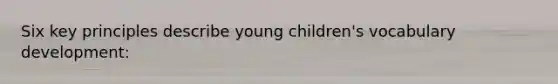 Six key principles describe young children's vocabulary development: