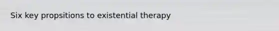 Six key propsitions to existential therapy