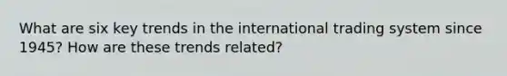 What are six key trends in the international trading system since 1945? How are these trends related?