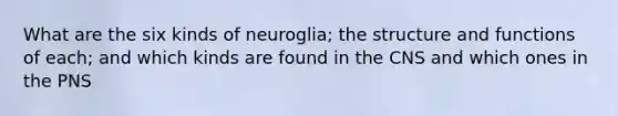 What are the six kinds of neuroglia; the structure and functions of each; and which kinds are found in the CNS and which ones in the PNS