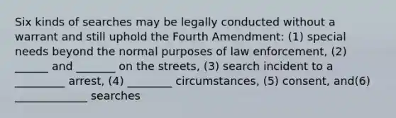 Six kinds of searches may be legally conducted without a warrant and still uphold the Fourth Amendment: (1) special needs beyond the normal purposes of law enforcement, (2) ______ and _______ on the streets, (3) search incident to a _________ arrest, (4) ________ circumstances, (5) consent, and(6) _____________ searches