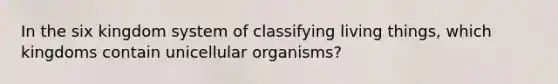 In the six kingdom system of classifying living things, which kingdoms contain unicellular organisms?