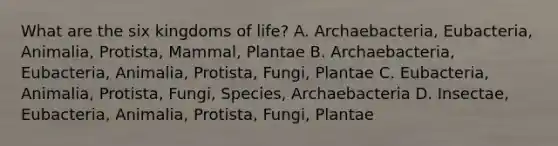 What are the six kingdoms of life? A. Archaebacteria, Eubacteria, Animalia, Protista, Mammal, Plantae B. Archaebacteria, Eubacteria, Animalia, Protista, Fungi, Plantae C. Eubacteria, Animalia, Protista, Fungi, Species, Archaebacteria D. Insectae, Eubacteria, Animalia, Protista, Fungi, Plantae