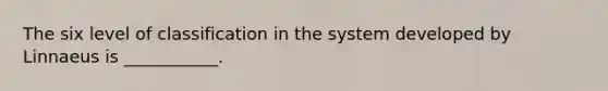 The six level of classification in the system developed by Linnaeus is ___________.