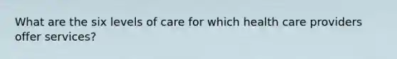 What are the six levels of care for which health care providers offer services?