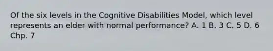 Of the six levels in the Cognitive Disabilities Model, which level represents an elder with normal performance? A. 1 B. 3 C. 5 D. 6 Chp. 7