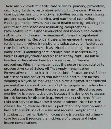 There are six levels of health care services: primary, preventive, secondary, tertiary, restorative, and continuing care. -Primary care involves health promotional activities such as yoga classes, prenatal care, family planning, and nutritional counseling. -Health promotion lowers the cost of health care by reducing the occurrence of disease and minimizing complications. -Preventative care is disease-oriented and reduces and controls risk factors for disease like immunizations and occupational health programs. -Secondary care is for emergent needs, and tertiary care involves intensive and subacute care. -Restorative care includes activities such as rehabilitation programs and home care. -Continuing care includes care in assisted-living facilities and psychiatric and older adult day care. The nurse teaches a class about health care services for disease prevention. Which information does the nurse include related to preventative care? Select All That Apply Immunization Preventative care, such as immunizations, focuses on risk factors for diseases and activities that lower and control risk factors. Wearing a bicycle helmet Wearing a bicycle helmet is considered preventative care as it is an activity that targets risk factors for a particular problem. Blood pressure assessment Blood pressure monitoring is preventative care because it is designed to assess for risk factors for disease (e.g., heart attack risk, renal failure risk) and serves to lower the disease incidence. NOT: Exercise classes Taking exercise classes is part of primary care because it lowers the incidence of disease and reduces complications. Nutrition counseling Nutrition counseling is considered primary care because it reduces the incidence of disease and helps lessen complications.