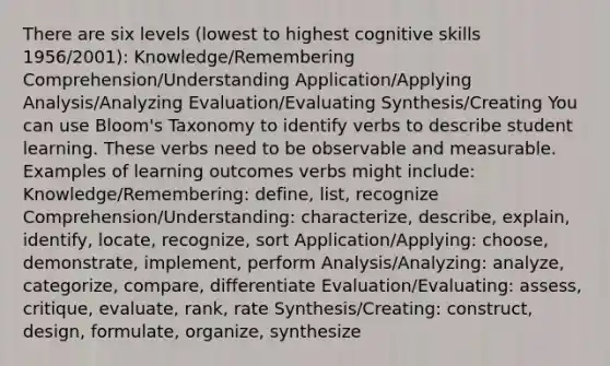 There are six levels (lowest to highest cognitive skills 1956/2001): Knowledge/Remembering Comprehension/Understanding Application/Applying Analysis/Analyzing Evaluation/Evaluating Synthesis/Creating You can use Bloom's Taxonomy to identify verbs to describe student learning. These verbs need to be observable and measurable. Examples of learning outcomes verbs might include: Knowledge/Remembering: define, list, recognize Comprehension/Understanding: characterize, describe, explain, identify, locate, recognize, sort Application/Applying: choose, demonstrate, implement, perform Analysis/Analyzing: analyze, categorize, compare, differentiate Evaluation/Evaluating: assess, critique, evaluate, rank, rate Synthesis/Creating: construct, design, formulate, organize, synthesize