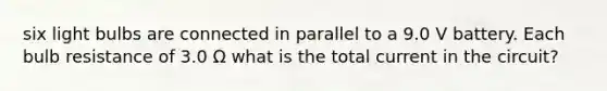 six light bulbs are connected in parallel to a 9.0 V battery. Each bulb resistance of 3.0 Ω what is the total current in the circuit?
