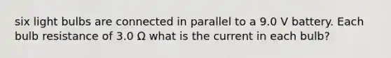 six light bulbs are connected in parallel to a 9.0 V battery. Each bulb resistance of 3.0 Ω what is the current in each bulb?
