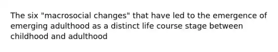 The six "macrosocial changes" that have led to the emergence of emerging adulthood as a distinct life course stage between childhood and adulthood