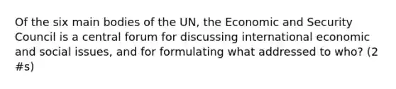 Of the six main bodies of the UN, the Economic and Security Council is a central forum for discussing international economic and social issues, and for formulating what addressed to who? (2 #s)