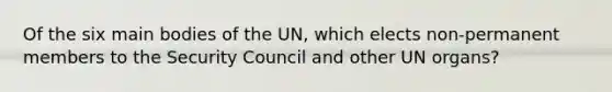 Of the six main bodies of the UN, which elects non-permanent members to the Security Council and other UN organs?