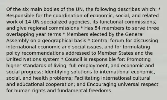 Of the six main bodies of the UN, the following describes which: * Responsible for the coordination of economic, social, and related work of 14 UN specialized agencies, its functional commissions, and give regional commissions * Has 54 members to serve three overlapping year terms * Members elected by the General Assembly on a geographical basis * Central forum for discussing international economic and social issues, and for formulating policy recommendations addressed to Member States and the United Nations system * Council is responsible for: Promoting higher standards of living, full employment, and economic and social progress; Identifying solutions to international economic, social, and health problems; Facilitating international cultural and educational cooperation; and Encouraging universal respect for human rights and fundamental freedoms