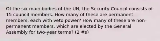 Of the six main bodies of the UN, the Security Council consists of 15 council members. How many of these are permanent members, each with veto power? How many of these are non-permanent members, which are elected by the General Assembly for two-year terms? (2 #s)