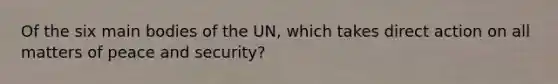 Of the six main bodies of the UN, which takes direct action on all matters of peace and security?