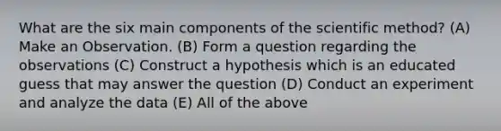 What are the six main components of <a href='https://www.questionai.com/knowledge/koXrTCHtT5-the-scientific-method' class='anchor-knowledge'>the scientific method</a>? (A) Make an Observation. (B) Form a question regarding the observations (C) Construct a hypothesis which is an educated guess that may answer the question (D) Conduct an experiment and analyze the data (E) All of the above