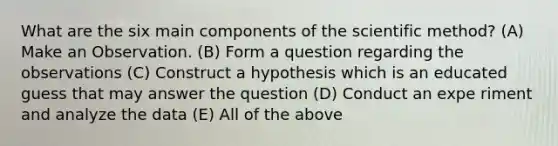 What are the six main components of the scientific method? (A) Make an Observation. (B) Form a question regarding the observations (C) Construct a hypothesis which is an educated guess that may answer the question (D) Conduct an expe riment and analyze the data (E) All of the above