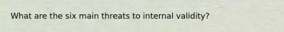 What are the six main threats to internal validity?