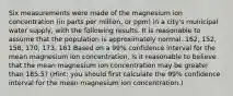 Six measurements were made of the magnesium ion concentration (in parts per million, or ppm) in a city's municipal water supply, with the following results. It is reasonable to assume that the population is approximately normal. 162, 152, 158, 170, 173, 161 Based on a 99% confidence interval for the mean magnesium ion concentration, is it reasonable to believe that the mean magnesium ion concentration may be greater than 185.5? (Hint: you should first calculate the 99% confidence interval for the mean magnesium ion concentration.)