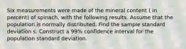 Six measurements were made of the mineral content ( in percent) of spinach, with the following results. Assume that the population is normally distributed. Find the sample standard deviation s. Construct a 99% confidence interval for the population standard deviation.