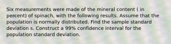 Six measurements were made of the mineral content ( in percent) of spinach, with the following results. Assume that the population is normally distributed. Find the sample standard deviation s. Construct a 99% confidence interval for the population standard deviation.