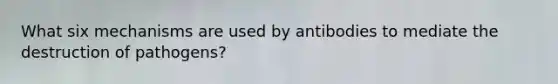 What six mechanisms are used by antibodies to mediate the destruction of pathogens?