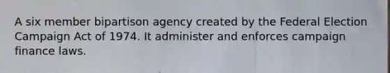 A six member bipartison agency created by the Federal Election Campaign Act of 1974. It administer and enforces campaign finance laws.