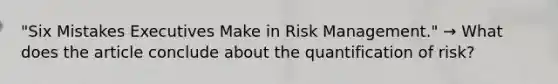 "Six Mistakes Executives Make in Risk Management." → What does the article conclude about the quantification of risk?