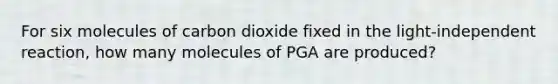 For six molecules of carbon dioxide fixed in the light-independent reaction, how many molecules of PGA are produced?