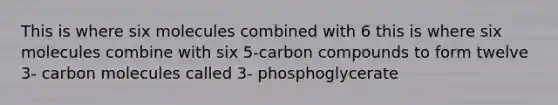 This is where six molecules combined with 6 this is where six molecules combine with six 5-carbon compounds to form twelve 3- carbon molecules called 3- phosphoglycerate