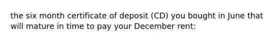 the six month certificate of deposit (CD) you bought in June that will mature in time to pay your December rent: