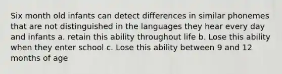 Six month old infants can detect differences in similar phonemes that are not distinguished in the languages they hear every day and infants a. retain this ability throughout life b. Lose this ability when they enter school c. Lose this ability between 9 and 12 months of age