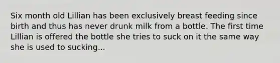 Six month old Lillian has been exclusively breast feeding since birth and thus has never drunk milk from a bottle. The first time Lillian is offered the bottle she tries to suck on it the same way she is used to sucking...