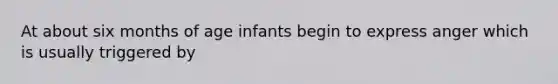 At about six months of age infants begin to express anger which is usually triggered by