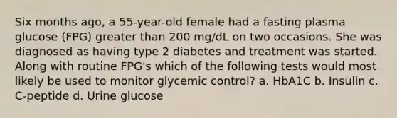 Six months ago, a 55-year-old female had a fasting plasma glucose (FPG) greater than 200 mg/dL on two occasions. She was diagnosed as having type 2 diabetes and treatment was started. Along with routine FPG's which of the following tests would most likely be used to monitor glycemic control? a. HbA1C b. Insulin c. C-peptide d. Urine glucose