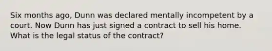 Six months ago, Dunn was declared mentally incompetent by a court. Now Dunn has just signed a contract to sell his home. What is the legal status of the contract?