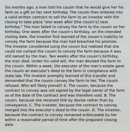 Six months ago, a man told his cousin that he would give her his farm as a gift on her next birthday. The cousin then entered into a valid written contract to sell the farm to an investor with the closing to take place "one week after [the cousin's] next birthday." The man failed to convey the farm to the cousin on her birthday. One week after the cousin's birthday, on the intended closing date, the investor first learned of the cousin's inability to convey the farm because the man had breached his promise. The investor considered suing the cousin but realized that she could not compel the cousin to convey the farm because it was still owned by the man. Two weeks after the cousin's birthday, the man died. Under his valid will, the man devised the farm to the cousin. Within a week, the executor of the man's estate gave the cousin an executor's deed to the farm in compliance with state law. The investor promptly learned of this transfer and demanded that the cousin convey the farm to her. The cousin refused. Who will likely prevail? A. The cousin, because the contract to convey was not signed by the legal owner of the farm as of the date of the contract and was therefore void. B. The cousin, because she received title by devise rather than by conveyance. C. The investor, because the contract to convey merged into the executor's deed to the cousin. D. The investor, because the contract to convey remained enforceable by her within a reasonable period of time after the proposed closing date.