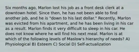 Six months ago, Marlon lost his job as a front desk clerk at a downtown hotel. Since then, he has not been able to find another job, and he is "down to his last dollar." Recently, Marlon was evicted from his apartment, and he has been living in his car as a result. Marlon finds it very difficult to sleep in his car. He does not know where he will find his next meal. Marlon is at which of the following levels of Maslow's hierarchy of needs? A) Physiological B) Esteem C) Social D) Self-actualization