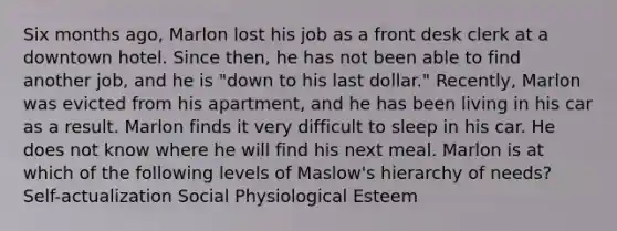 Six months ago, Marlon lost his job as a front desk clerk at a downtown hotel. Since then, he has not been able to find another job, and he is "down to his last dollar." Recently, Marlon was evicted from his apartment, and he has been living in his car as a result. Marlon finds it very difficult to sleep in his car. He does not know where he will find his next meal. Marlon is at which of the following levels of Maslow's hierarchy of needs? Self-actualization Social Physiological Esteem