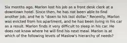 Six months ago, Marlon lost his job as a front desk clerk at a downtown hotel. Since then, he has not been able to find another job, and he is "down to his last dollar." Recently, Marlon was evicted from his apartment, and he has been living in his car as a result. Marlon finds it very difficult to sleep in his car. He does not know where he will find his next meal. Marlon is at which of the following levels of Maslow's hierarchy of needs?