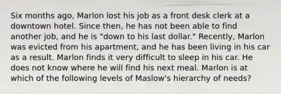 Six months ago, Marlon lost his job as a front desk clerk at a downtown hotel. Since then, he has not been able to find another job, and he is "down to his last dollar." Recently, Marlon was evicted from his apartment, and he has been living in his car as a result. Marlon finds it very difficult to sleep in his car. He does not know where he will find his next meal. Marlon is at which of the following levels of Maslow's hierarchy of needs?