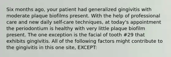 Six months ago, your patient had generalized gingivitis with moderate plaque biofilms present. With the help of professional care and new daily self-care techniques, at today's appointment the periodontium is healthy with very little plaque biofilm present. The one exception is the facial of tooth #29 that exhibits gingivitis. All of the following factors might contribute to the gingivitis in this one site, EXCEPT: