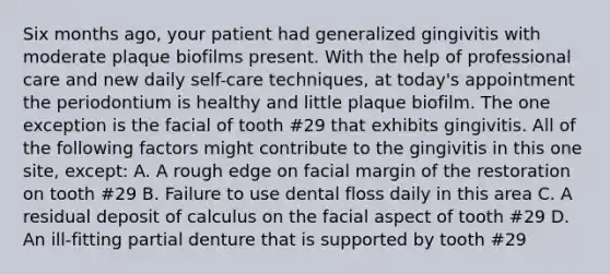 Six months ago, your patient had generalized gingivitis with moderate plaque biofilms present. With the help of professional care and new daily self-care techniques, at today's appointment the periodontium is healthy and little plaque biofilm. The one exception is the facial of tooth #29 that exhibits gingivitis. All of the following factors might contribute to the gingivitis in this one site, except: A. A rough edge on facial margin of the restoration on tooth #29 B. Failure to use dental floss daily in this area C. A residual deposit of calculus on the facial aspect of tooth #29 D. An ill-fitting partial denture that is supported by tooth #29