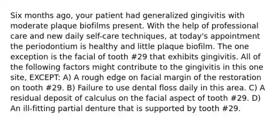 Six months ago, your patient had generalized gingivitis with moderate plaque biofilms present. With the help of professional care and new daily self-care techniques, at today's appointment the periodontium is healthy and little plaque biofilm. The one exception is the facial of tooth #29 that exhibits gingivitis. All of the following factors might contribute to the gingivitis in this one site, EXCEPT: A) A rough edge on facial margin of the restoration on tooth #29. B) Failure to use dental floss daily in this area. C) A residual deposit of calculus on the facial aspect of tooth #29. D) An ill-fitting partial denture that is supported by tooth #29.