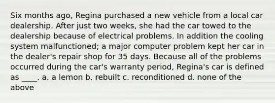 Six months ago, Regina purchased a new vehicle from a local car dealership. After just two weeks, she had the car towed to the dealership because of electrical problems. In addition the cooling system malfunctioned; a major computer problem kept her car in the dealer's repair shop for 35 days. Because all of the problems occurred during the car's warranty period, Regina's car is defined as ____. a. a lemon b. rebuilt c. reconditioned d. none of the above